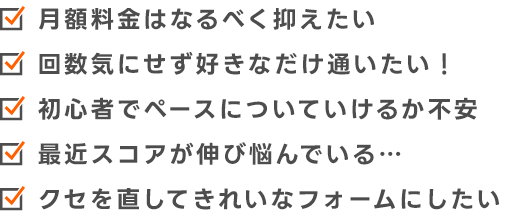 月額料金はなるべく抑えたい 回数気にせず好きなだけ通いたい! 初心者でペースについて行けるか不安 最近スコアが伸び悩んでいる… 久瀬を直してきれいなフォームにしたい