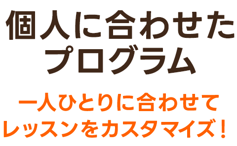 個人に合わせたプログラム 一人ひとりに合わせてレッスンをカスタマイズ!